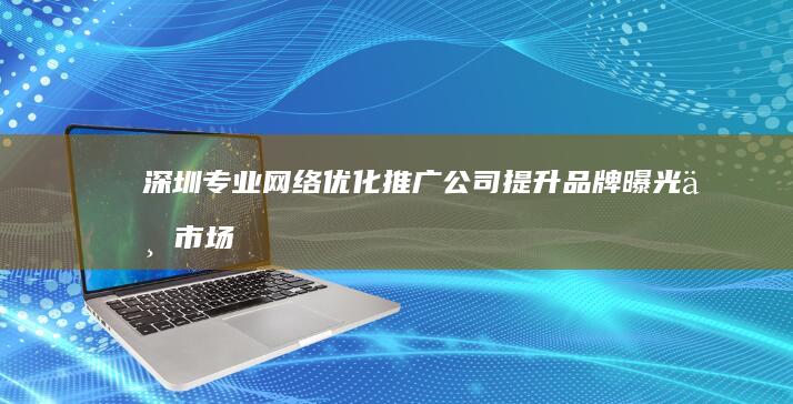 深圳专业网络优化推广公司：提升品牌曝光与市场营销策略