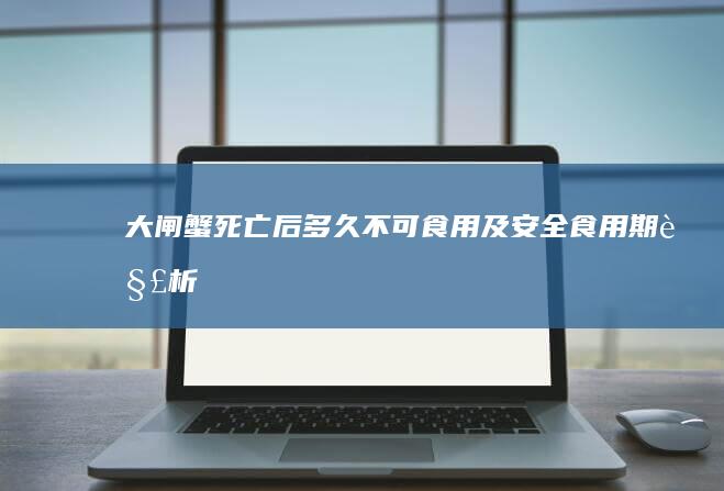 大闸蟹死亡后多久不可食用及安全食用期解析